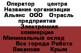 Оператор Call-центра › Название организации ­ Альянс, ООО › Отрасль предприятия ­ Электронная коммерция › Минимальный оклад ­ 15 000 - Все города Работа » Вакансии   . Крым,Бахчисарай